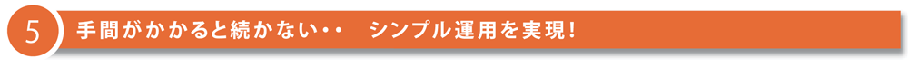 5 手間がかかると続かない…シンプル運用を実現！