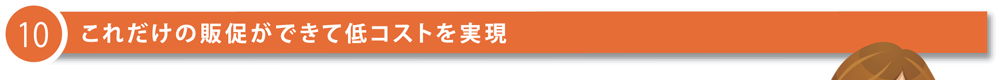 10 これだけの販促ができて低コストを実現